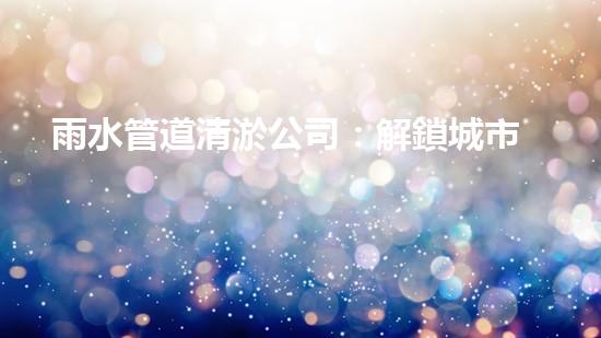 雨水管道清淤公司：解鎖城市秘密，暢通你的生活！